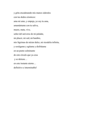 y grita encadenando mis manos siderales
con tus dedos cósmicos:
ama mi amo, y empuja, yo soy tu ama,
amamántame con tu saliva,
muere, mata, vive,
señor del universo de mi paladar,
mi placer, mi sed, mi hambre,
mis lágrimas de néctar dulce, mi sicodelia infinita,
y sosiégame y agítame y disfrútame
en un punto culminante
de este círculo que ya cesa
y se detiene…
en este instante eterno…
definitivo e interminable!
 
