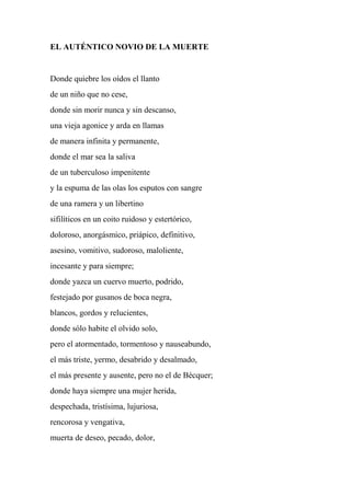 EL AUTÉNTICO NOVIO DE LA MUERTE
Donde quiebre los oídos el llanto
de un niño que no cese,
donde sin morir nunca y sin descanso,
una vieja agonice y arda en llamas
de manera infinita y permanente,
donde el mar sea la saliva
de un tuberculoso impenitente
y la espuma de las olas los esputos con sangre
de una ramera y un libertino
sifilíticos en un coito ruidoso y estertórico,
doloroso, anorgásmico, priápico, definitivo,
asesino, vomitivo, sudoroso, maloliente,
incesante y para siempre;
donde yazca un cuervo muerto, podrido,
festejado por gusanos de boca negra,
blancos, gordos y relucientes,
donde sólo habite el olvido solo,
pero el atormentado, tormentoso y nauseabundo,
el más triste, yermo, desabrido y desalmado,
el más presente y ausente, pero no el de Bécquer;
donde haya siempre una mujer herida,
despechada, tristísima, lujuriosa,
rencorosa y vengativa,
muerta de deseo, pecado, dolor,
 