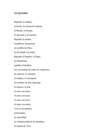 YO QUIERO
Repudio el sudario,
la hostia, la corona de espinas,
el báculo, el hisopo,
la opresión y la mentira.
Repudio la sotana,
la pobreza, las guerras
en nombre de Dios,
la divinidad y la mitra.
Repudio el hambre, el Opus,
los Illuminati;
repudio al hombre,
me excomulgo de todas las religiones,
las iglesias, la catedral,
el templo y la mezquita.
En nombre de dios impongo
la riqueza, el pan,
el sexo con amor,
el amor con sexo,
el sexo con sexo,
el amor con amor,
vivir en un palacio,
la honradez,
la sinceridad,
la voluptuosidad de las hembras,
la alegría de vivir,
 