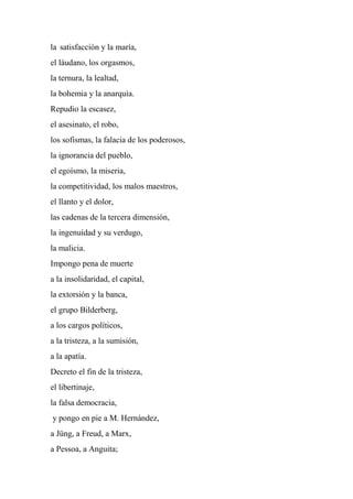 la satisfacción y la maría,
el láudano, los orgasmos,
la ternura, la lealtad,
la bohemia y la anarquía.
Repudio la escasez,
el asesinato, el robo,
los sofismas, la falacia de los poderosos,
la ignorancia del pueblo,
el egoísmo, la miseria,
la competitividad, los malos maestros,
el llanto y el dolor,
las cadenas de la tercera dimensión,
la ingenuidad y su verdugo,
la malicia.
Impongo pena de muerte
a la insolidaridad, el capital,
la extorsión y la banca,
el grupo Bilderberg,
a los cargos políticos,
a la tristeza, a la sumisión,
a la apatía.
Decreto el fin de la tristeza,
el libertinaje,
la falsa democracia,
y pongo en pie a M. Hernández,
a Jüng, a Freud, a Marx,
a Pessoa, a Anguita;
 