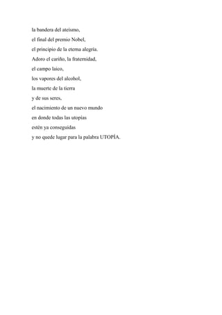 la bandera del ateísmo,
el final del premio Nobel,
el principio de la eterna alegría.
Adoro el cariño, la fraternidad,
el campo laico,
los vapores del alcohol,
la muerte de la tierra
y de sus seres,
el nacimiento de un nuevo mundo
en donde todas las utopías
estén ya conseguidas
y no quede lugar para la palabra UTOPÍA.
 
