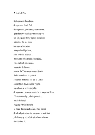 A LA LUNA
Sola amante huérfana,
desgarrada, leal, fiel,
desesperada, paciente y contumaz,
que siempre vuelve y nunca se va,
tan sólo para llorar penas inmensas
mientras de sus ojos
oscuros y borrosos
no quedan lágrimas,
sino tétricas huellas
de olvido desalmado y soledad.
Hija del sol, se escapó,
proscrita lesbiana,
a amar la Tierra que nunca jamás
la ha amado ni la querrá.
¡Noches de ronda las de la Luna!
Durante el día, perdida y sola,
repudiada y avergonzada,
desaparece para que nadie la vea querer llorar.
¡Vente conmigo, alma gemela,
novia Selene!
Negaré y transmutaré
lo poco de masculino que hay en mí
desde el principio de nuestros principios,
y habitaré y viviré desde ahora mismo
abrazado a ti.
 