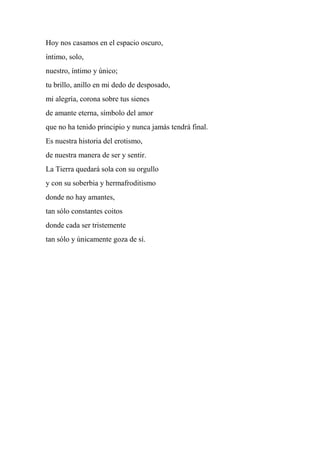 Hoy nos casamos en el espacio oscuro,
íntimo, solo,
nuestro, íntimo y único;
tu brillo, anillo en mi dedo de desposado,
mi alegría, corona sobre tus sienes
de amante eterna, símbolo del amor
que no ha tenido principio y nunca jamás tendrá final.
Es nuestra historia del erotismo,
de nuestra manera de ser y sentir.
La Tierra quedará sola con su orgullo
y con su soberbia y hermafroditismo
donde no hay amantes,
tan sólo constantes coitos
donde cada ser tristemente
tan sólo y únicamente goza de sí.
 