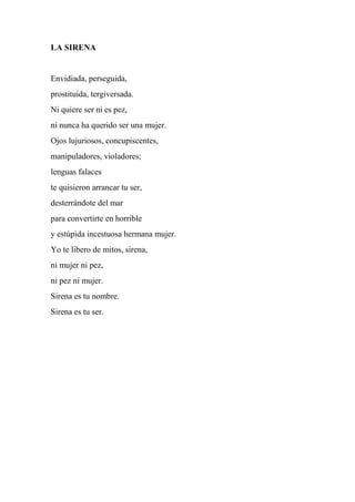 LA SIRENA
Envidiada, perseguida,
prostituida, tergiversada.
Ni quiere ser ni es pez,
ni nunca ha querido ser una mujer.
Ojos lujuriosos, concupiscentes,
manipuladores, violadores;
lenguas falaces
te quisieron arrancar tu ser,
desterrándote del mar
para convertirte en horrible
y estúpida incestuosa hermana mujer.
Yo te libero de mitos, sirena,
ni mujer ni pez,
ni pez ni mujer.
Sirena es tu nombre.
Sirena es tu ser.
 