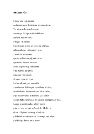 REGRESIÓN
Fue en una vida pasada
en la mazmorra de atrás de un monasterio.
Yo alimentaba amedrentado
un cortejo de leprosos hambriento,
que con apetito voraz
y llagas sin manos,
buscaban en el aire un soplo de libertad,
rellenando sus estómagos vacíos
y cuerpos necrosados
que arrojaban despojos de carne
que nunca fue tan humana
como su prisión y su hambre
y mi horror, mi terror,
mi dolor y mi miedo
al pasar entre las rejas
los bocados de pan y comida
a sus brazos de harapos extendidos al cielo,
en el infierno de otros en que ellos vivían,
y yo malsirviendo al humano y al Señor,
con mi hábito marrón y mi tonsura en medio del pelo.
Luego avancé muchos años y me vi
esta vez con un traje señorial del Medievo
de un religioso, blanco y reluciente,
y la boinilla cubriendo mi cráneo ya más viejo,
y el hisopo de oro en la mano
 