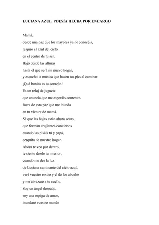 LUCIANA AZUL. POESÍA HECHA POR ENCARGO
Mamá,
desde una paz que los mayores ya no conocéis,
respiro el azul del cielo
en el centro de tu ser.
Bajo desde las alturas
hasta el que será mi nuevo hogar,
y escucho la música que hacen tus pies al caminar.
¡Qué bonito es tu corazón!
Es un reloj de juguete
que anuncia que me esperáis contentos
fuera de esta paz que me inunda
en tu vientre de mamá.
Sé que las hojas están ahora secas,
que forman crujientes conciertos
cuando las pisáis tú y papá,
cerquita de nuestro hogar.
Ahora te veo por dentro,
te siento desde tu interior,
cuando me des la luz
de Luciana caminante del cielo azul,
veré vuestro rostro y el de los abuelos
y me abrazaré a tu cuello.
Soy un ángel deseado,
soy una espiga de amor,
inundaré vuestro mundo
 
