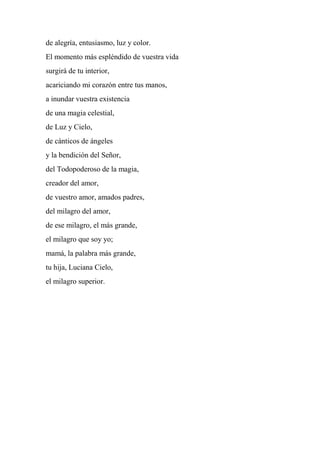 de alegría, entusiasmo, luz y color.
El momento más espléndido de vuestra vida
surgirá de tu interior,
acariciando mi corazón entre tus manos,
a inundar vuestra existencia
de una magia celestial,
de Luz y Cielo,
de cánticos de ángeles
y la bendición del Señor,
del Todopoderoso de la magia,
creador del amor,
de vuestro amor, amados padres,
del milagro del amor,
de ese milagro, el más grande,
el milagro que soy yo;
mamá, la palabra más grande,
tu hija, Luciana Cielo,
el milagro superior.
 
