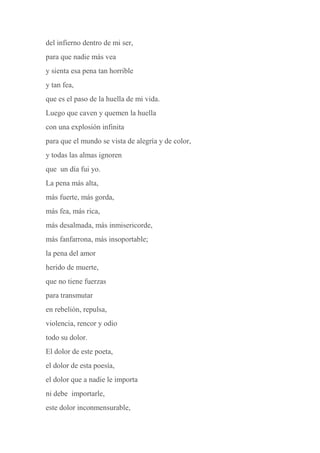 del infierno dentro de mi ser,
para que nadie más vea
y sienta esa pena tan horrible
y tan fea,
que es el paso de la huella de mi vida.
Luego que caven y quemen la huella
con una explosión infinita
para que el mundo se vista de alegría y de color,
y todas las almas ignoren
que un día fui yo.
La pena más alta,
más fuerte, más gorda,
más fea, más rica,
más desalmada, más inmisericorde,
más fanfarrona, más insoportable;
la pena del amor
herido de muerte,
que no tiene fuerzas
para transmutar
en rebelión, repulsa,
violencia, rencor y odio
todo su dolor.
El dolor de este poeta,
el dolor de esta poesía,
el dolor que a nadie le importa
ni debe importarle,
este dolor inconmensurable,
 
