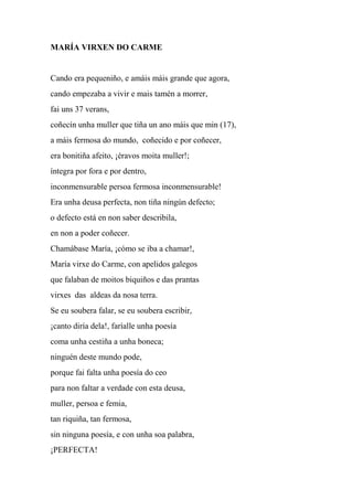 MARÍA VIRXEN DO CARME
Cando era pequeniño, e amáis máis grande que agora,
cando empezaba a vivir e mais tamén a morrer,
fai uns 37 verans,
coñecín unha muller que tiña un ano máis que min (17),
a máis fermosa do mundo, coñecido e por coñecer,
era bonitiña afeito, ¡éravos moita muller!;
íntegra por fora e por dentro,
inconmensurable persoa fermosa inconmensurable!
Era unha deusa perfecta, non tiña ningún defecto;
o defecto está en non saber describila,
en non a poder coñecer.
Chamábase María, ¡cómo se iba a chamar!,
María virxe do Carme, con apelidos galegos
que falaban de moitos biquiños e das prantas
virxes das aldeas da nosa terra.
Se eu soubera falar, se eu soubera escribir,
¡canto diría dela!, faríalle unha poesía
coma unha cestiña a unha boneca;
ninguén deste mundo pode,
porque fai falta unha poesía do ceo
para non faltar a verdade con esta deusa,
muller, persoa e femia,
tan riquiña, tan fermosa,
sin ninguna poesía, e con unha soa palabra,
¡PERFECTA!
 