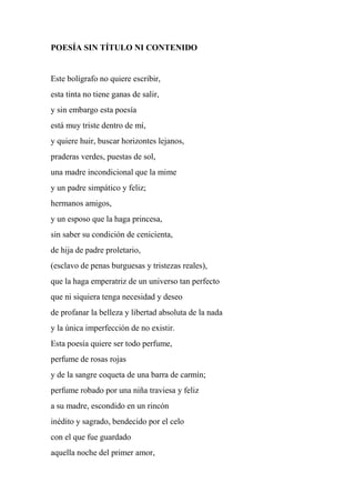 POESÍA SIN TÍTULO NI CONTENIDO
Este bolígrafo no quiere escribir,
esta tinta no tiene ganas de salir,
y sin embargo esta poesía
está muy triste dentro de mí,
y quiere huir, buscar horizontes lejanos,
praderas verdes, puestas de sol,
una madre incondicional que la mime
y un padre simpático y feliz;
hermanos amigos,
y un esposo que la haga princesa,
sin saber su condición de cenicienta,
de hija de padre proletario,
(esclavo de penas burguesas y tristezas reales),
que la haga emperatriz de un universo tan perfecto
que ni siquiera tenga necesidad y deseo
de profanar la belleza y libertad absoluta de la nada
y la única imperfección de no existir.
Esta poesía quiere ser todo perfume,
perfume de rosas rojas
y de la sangre coqueta de una barra de carmín;
perfume robado por una niña traviesa y feliz
a su madre, escondido en un rincón
inédito y sagrado, bendecido por el celo
con el que fue guardado
aquella noche del primer amor,
 