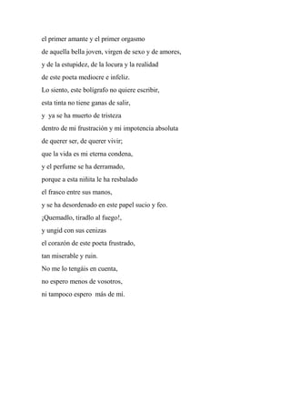 el primer amante y el primer orgasmo
de aquella bella joven, virgen de sexo y de amores,
y de la estupidez, de la locura y la realidad
de este poeta mediocre e infeliz.
Lo siento, este bolígrafo no quiere escribir,
esta tinta no tiene ganas de salir,
y ya se ha muerto de tristeza
dentro de mi frustración y mi impotencia absoluta
de querer ser, de querer vivir;
que la vida es mi eterna condena,
y el perfume se ha derramado,
porque a esta niñita le ha resbalado
el frasco entre sus manos,
y se ha desordenado en este papel sucio y feo.
¡Quemadlo, tiradlo al fuego!,
y ungid con sus cenizas
el corazón de este poeta frustrado,
tan miserable y ruin.
No me lo tengáis en cuenta,
no espero menos de vosotros,
ni tampoco espero más de mí.
 