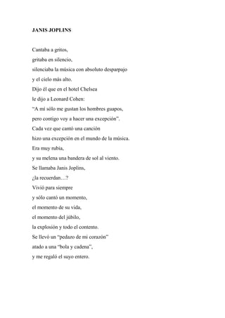 JANIS JOPLINS
Cantaba a gritos,
gritaba en silencio,
silenciaba la música con absoluto desparpajo
y el cielo más alto.
Dijo él que en el hotel Chelsea
le dijo a Leonard Cohen:
“A mí sólo me gustan los hombres guapos,
pero contigo voy a hacer una excepción”.
Cada vez que cantó una canción
hizo una excepción en el mundo de la música.
Era muy rubia,
y su melena una bandera de sol al viento.
Se llamaba Janis Joplins,
¿la recuerdan…?
Vivió para siempre
y sólo cantó un momento,
el momento de su vida,
el momento del júbilo,
la explosión y todo el contento.
Se llevó un “pedazo de mi corazón”
atado a una “bola y cadena”,
y me regaló el suyo entero.
 