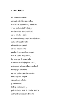 PATTY SMITH
En tierra de caballos
cabalgó más lejos que nadie,
con voz de ángel triste y borracho
y una guitarra de frustración
en el corazón del firmamento,
de un caballo blanco
con corbatita negra sujetada del viento,
del viento que levantó
el caballo que montó
en una canción viva
por los tiempos de los tiempos.
Era, es y será Patty Smith,
La amazona de un caballo
Llamado “Relámpago en Vena”,
relámpago rebelde del rock and roll,
relámpago sostenido
de una guitarra que desgranaba
música y arte magno,
sensaciones celestes
y sentimiento,
todo el sentimiento…
polvareda del trote de caballo blanco
cubriendo el aire con el viento.
 
