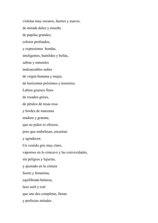 violetas muy oscuros, fuertes y suaves,
de mirada dulce y risueña
de pupilas grandes;
colores profundos,
y expresiones hondas,
inteligentes, humildes y bellas,
sabias y naturales
inalcanzables nubes
de virgen humana y mujer,
de horizontes próximos y tesoreros.
Labios gruesos finos
de rosados grises,
de pétalos de rosas rosa
y bordes de manzana
madura y granate,
que no piden ni ofrecen,
pero que embelesan, encantan
y agradecen.
Un vestido gris muy claro,
vaporoso en lo cóncavo y las convexidades,
sin peligros y lujurias,
y ajustado en la cintura
fuerte y femenina,
equilibrada balanza,
lazo sutil y real
que une dos completas, llenas
y perfectas mitades.
 