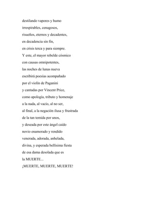 destilando vapores y humo
irrespirables, cenagosos,
risueños, eternos y decadentes,
en decadencia sin fin,
en crisis terca y para siempre.
Y este, el mayor rebelde cósmico
con causas omnipotentes,
las noches de lunas nueva
escribirá poesías acompañado
por el violín de Paganini
y cantadas por Vincent Price,
como apología, tributo y homenaje
a la nada, al vacío, al no ser,
al final, a la negación ilusa y frustrada
de la tan temida por unos,
y deseada por este ángel caído
novio enamorado y rendido
venerada, adorada, anhelada,
divina, y esperada bellísima fiesta
de esa dama desolada que es
la MUERTE...
¡MUERTE, MUERTE, MUERTE!
 