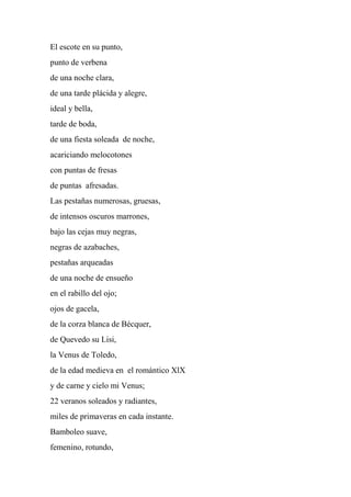 El escote en su punto,
punto de verbena
de una noche clara,
de una tarde plácida y alegre,
ideal y bella,
tarde de boda,
de una fiesta soleada de noche,
acariciando melocotones
con puntas de fresas
de puntas afresadas.
Las pestañas numerosas, gruesas,
de intensos oscuros marrones,
bajo las cejas muy negras,
negras de azabaches,
pestañas arqueadas
de una noche de ensueño
en el rabillo del ojo;
ojos de gacela,
de la corza blanca de Bécquer,
de Quevedo su Lisi,
la Venus de Toledo,
de la edad medieva en el romántico XlX
y de carne y cielo mi Venus;
22 veranos soleados y radiantes,
miles de primaveras en cada instante.
Bamboleo suave,
femenino, rotundo,
 