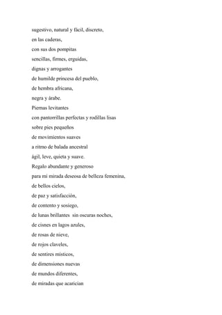 sugestivo, natural y fácil, discreto,
en las caderas,
con sus dos pompitas
sencillas, firmes, erguidas,
dignas y arrogantes
de humilde princesa del pueblo,
de hembra africana,
negra y árabe.
Piernas levitantes
con pantorrillas perfectas y rodillas lisas
sobre pies pequeños
de movimientos suaves
a ritmo de balada ancestral
ágil, leve, quieta y suave.
Regalo abundante y generoso
para mi mirada deseosa de belleza femenina,
de bellos cielos,
de paz y satisfacción,
de contento y sosiego,
de lunas brillantes sin oscuras noches,
de cisnes en lagos azules,
de rosas de nieve,
de rojos claveles,
de sentires místicos,
de dimensiones nuevas
de mundos diferentes,
de miradas que acarician
 