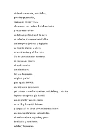 viejas sienes nuevas y satisfechas;
pecado y profanación,
sacrilegios en mis versos,
al amanecer una mañana de cielos celestes,
y rayos de sol divino
un bello despertar de un 1 de mayo
de todas las primaveras inolvidables
con mariposas jurásicas y tropicales,
de los más intensos y felices
momentos niños y adolescentes.
No me quedan anhelos huérfanos
ni suspiros, ni pesares,
ni sentires vacíos
con sinsentidos;
tan sólo las gracias,
mi plena gratitud
para aquella MUJER
que me regaló estos versos
por primera vez realmente dulces, satisfechos y contentos;
la paz de esta poesía que escribió
con mi mente y con mis manos
en mi blog de escribir lirismos
y despedazar mi ser en otros momentos antaños
que nunca pintarán más versos tristes,
ni tendrán dolores, angustias y penas
humilladas y humillantes,
gélidas y humeantes,
 