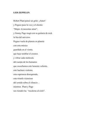 LED ZEPPELIN
Robert Plant pensó un grito: ¡Amor!
y Pegaso puso la voz y el aliento:
“Mujer, tú necesitas amor”,
y Jimmy Page rasgó con su guitarra de rock
la lira del universo.
Pegaso vuela de planeta en planeta
con esta música
guardada en el viento,
que hace temblar el cosmos
y vibrar cada molécula
del cuerpo de los humanos
que escuchamos este lamento valiente,
este hachazo violento,
esta esperanza desesperada,
este triunfo victorioso
del sonido sobre el silencio…
mientras Plant y Page
nos tienden las “escaleras al cielo”.
 