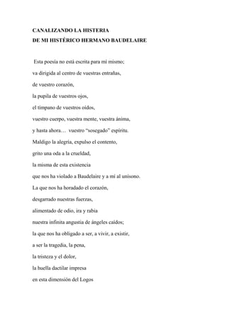 CANALIZANDO LA HISTERIA
DE MI HISTÉRICO HERMANO BAUDELAIRE
Esta poesía no está escrita para mí mismo;
va dirigida al centro de vuestras entrañas,
de vuestro corazón,
la pupila de vuestros ojos,
el tímpano de vuestros oídos,
vuestro cuerpo, vuestra mente, vuestra ánima,
y hasta ahora… vuestro “sosegado” espíritu.
Maldigo la alegría, expulso el contento,
grito una oda a la crueldad,
la misma de esta existencia
que nos ha violado a Baudelaire y a mí al unísono.
La que nos ha horadado el corazón,
desgarrado nuestras fuerzas,
alimentado de odio, ira y rabia
nuestra infinita angustia de ángeles caídos;
la que nos ha obligado a ser, a vivir, a existir,
a ser la tragedia, la pena,
la tristeza y el dolor,
la huella dactilar impresa
en esta dimensión del Logos
 