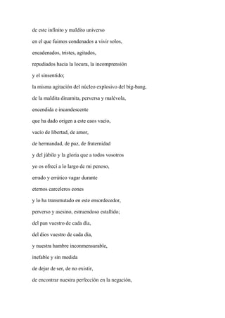 de este infinito y maldito universo
en el que fuimos condenados a vivir solos,
encadenados, tristes, agitados,
repudiados hacia la locura, la incomprensión
y el sinsentido;
la misma agitación del núcleo explosivo del big-bang,
de la maldita dinamita, perversa y malévola,
encendida e incandescente
que ha dado origen a este caos vacío,
vacío de libertad, de amor,
de hermandad, de paz, de fraternidad
y del júbilo y la gloria que a todos vosotros
yo os ofrecí a lo largo de mi penoso,
errado y errático vagar durante
eternos carceleros eones
y lo ha transmutado en este ensordecedor,
perverso y asesino, estruendoso estallido;
del pan vuestro de cada día,
del dios vuestro de cada día,
y nuestra hambre inconmensurable,
inefable y sin medida
de dejar de ser, de no existir,
de encontrar nuestra perfección en la negación,
 