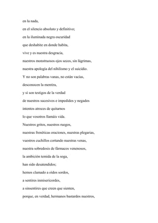 en la nada,
en el silencio absoluto y definitivo;
en la iluminada negra oscuridad
que deshabite en donde habita,
vive y es nuestra desgracia,
nuestros monstruosos ojos secos, sin lágrimas,
nuestra apología del nihilismo y el suicidio.
Y no son palabras vanas, no están vacías,
desconocen la mentira,
y sí son testigos de la verdad
de nuestros sucesivos e impedidos y negados
intentos atroces de quitarnos
lo que vosotros llamáis vida.
Nuestros gritos, nuestros ruegos,
nuestras frenéticas oraciones, nuestras plegarias,
vuestros cuchillos cortando nuestras venas,
nuestra sobredosis de fármacos venenosos,
la ambición temida de la soga,
han sido desatendidos;
hemos clamado a oídos sordos,
a sentires inmisericordes,
a sinsentires que creen que sienten,
porque, en verdad, hermanos bastardos nuestros,
 