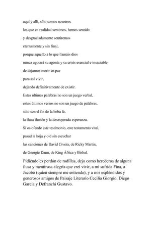aquí y allí, sólo somos nosotros
los que en realidad sentimos, hemos sentido
y desgraciadamente sentiremos
eternamente y sin final,
porque aquello a lo que llamáis dios
nunca agotará su agonía y su crisis esencial e insaciable
de dejarnos morir en paz
para así vivir,
dejando definitivamente de existir.
Estas últimas palabras no son un juego verbal,
estos últimos versos no son un juego de palabras,
solo son el fin de la boba fe,
la ilusa ilusión y la desesperada esperanza.
Si os ofende este testimonio, este testamento vital,
pasad la hoja y oíd sin escuchar
las canciones de David Civera, de Ricky Martin,
de Georgie Dann, de King África y Bisbal.
Pidiéndoles perdón de rodillas, dejo como herederos de alguna
ilusa y mentirosa alegría que creí vivir, a mi sufrida Fina, a
Jacobo (quien siempre me entiende), y a mis espléndidos y
generosos amigos de Paisaje Literario Cecilia Giorgio, Diego
García y Defranchi Gustavo.
 