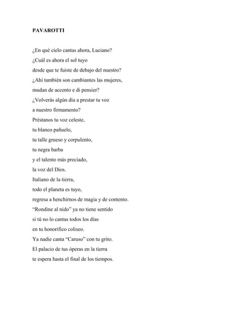 PAVAROTTI
¿En qué cielo cantas ahora, Luciano?
¿Cuál es ahora el sol tuyo
desde que te fuiste de debajo del nuestro?
¿Ahí también son cambiantes las mujeres,
mudan de accento e di pensier?
¿Volverás algún día a prestar tu voz
a nuestro firmamento?
Préstanos tu voz celeste,
tu blanco pañuelo,
tu talle grueso y corpulento,
tu negra barba
y el talento más preciado,
la voz del Dios.
Italiano de la tierra,
todo el planeta es tuyo,
regresa a henchirnos de magia y de contento.
“Rondine al nido” ya no tiene sentido
si tú no lo cantas todos los días
en tu honorífico coliseo.
Ya nadie canta “Caruso” con tu grito.
El palacio de tus óperas en la tierra
te espera hasta el final de los tiempos.
 