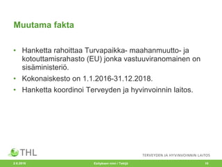 Muutama fakta
• Hanketta rahoittaa Turvapaikka- maahanmuutto- ja
kotouttamisrahasto (EU) jonka vastuuviranomainen on
sisäministeriö.
• Kokonaiskesto on 1.1.2016-31.12.2018.
• Hanketta koordinoi Terveyden ja hyvinvoinnin laitos.
2.6.2016 Esityksen nimi / Tekijä 10
 