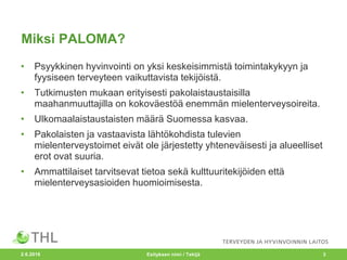 Miksi PALOMA?
• Psyykkinen hyvinvointi on yksi keskeisimmistä toimintakykyyn ja
fyysiseen terveyteen vaikuttavista tekijöistä.
• Tutkimusten mukaan erityisesti pakolaistaustaisilla
maahanmuuttajilla on kokoväestöä enemmän mielenterveysoireita.
• Ulkomaalaistaustaisten määrä Suomessa kasvaa.
• Pakolaisten ja vastaavista lähtökohdista tulevien
mielenterveystoimet eivät ole järjestetty yhteneväisesti ja alueelliset
erot ovat suuria.
• Ammattilaiset tarvitsevat tietoa sekä kulttuuritekijöiden että
mielenterveysasioiden huomioimisesta.
2.6.2016 Esityksen nimi / Tekijä 3
 