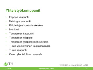 Yhteistyökumppanit
• Espoon kaupunki
• Helsingin kaupunki
• Kidutettujen kuntoutuskeskus
• Moniheli
• Tampereen kaupunki
• Tampereen yliopisto
• Tampereen yliopistollinen sairaala
• Turun yliopistollinen keskussairaala
• Turun kaupunki
• Oulun yliopistollinen sairaala
2.6.2016 Esityksen nimi / Tekijä 9
 
