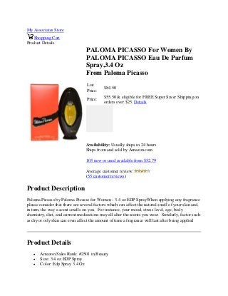 My Associates Store
Shopping Cart
Product Details
PALOMA PICASSO For Women By
PALOMA PICASSO Eau De Parfum
Spray,3.4 Oz
From Paloma Picasso
List
Price:
$84.50
Price:
$55.50 & eligible for FREE Super Saver Shipping on
orders over $25. Details
Availability: Usually ships in 24 hours
Ships from and sold by Amazon.com
103 new or used available from $52.79
Average customer review:
(55 customer reviews)
Product Description
Paloma Picasso by Paloma Picasso for Women - 3.4 oz EDP SprayWhen applying any fragrance
please consider that there are several factors which can affect the natural smell of your skin and,
in turn, the way a scent smells on you. For instance, your mood, stress level, age, body
chemistry, diet, and current medications may all alter the scents you wear. Similarly, factor such
as dry or oily skin can even affect the amount of time a fragrance will last after being applied
Product Details
 Amazon Sales Rank: #2501 in Beauty
 Size: 3.4 oz EDP Spray
 Color: Edp Spray 3.4 Oz
 