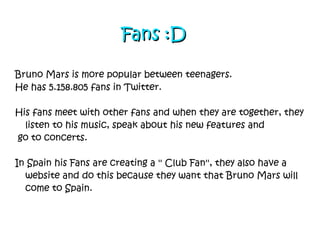Fans   :D Bruno Mars is more popular between teenagers. He has 5.158.805 fans in Twitter. His fans meet with other fans and when they are together, they listen to his music, speak about his new features and  go to concerts.  In Spain his Fans are creating a '' Club Fan'', they also have a website and do this because they want that Bruno Mars will come to Spain. 
