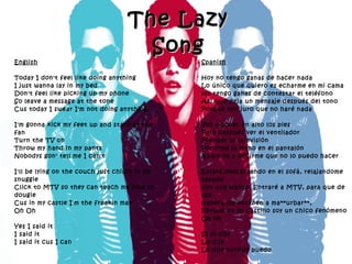 The Lazy Song English Today I don't feel like doing anything I just wanna lay in my bed Don't feel like picking up my phone So leave a message at the tone Cus today I swear I'm not doing anything I'm gonna kick my feet up and stare at the fan Turn the TV on  Throw my hand in my pants Nobodys gon' tell me I can't I'll be lying on the couch just chillin in my snuggie Click to MTV so they can teach me how to dougie Cus in my castle I'm the freakin man Oh Oh Yes I said it I said it I said it cus I can Spanish Hoy no tengo ganas de hacer nada Lo único que quiero es echarme en mi cama No tengo ganas de contestar el teléfono Así que deja un mensaje después del tono Porque hoy juro que no haré nada Voy a poner en alto los pies Para después ver el ventilador Prender la televisión  Ponerme la mano en el pantalón Nadie va a decirme que no lo puedo hacer Estaré descansando en el sofá, relajandome tapado  con una manta, Entraré a MTV, para que de esa  manera me enseñen a ma**urbar**, Porque en mi castillo soy un chico fenómeno Oh oh Sí lo dije Lo dije Lo dije porque puedo 