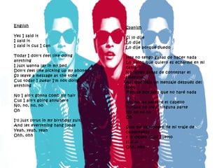English Yes I said it I said it I said it cus I can Today I don't feel like doing anything I just wanna lay in my bed Don't feel like picking up my phone So leave a message at the tone Cus today I swear I'm not doing anything No I ain't gonna comb my hair Cus I ain't going anywhere No, no, no, no Oh I'll just strut in my birthday suit And let everything hang loose Yeah, yeah, yeah Ohh, ohh  Spanish Sí lo dije Lo dije Lo dije porque puedo Hoy no tengo ganas de hacer nada Lo único que quiero es echarme en mi cama No tengo ganas de contestar el teléfono Así que deja un mensaje después del tono Porque hoy juro que no haré nada No, no me peinaré el cabello Porque no iré a ninguna parte No no no no  Oh Solo me pavoneare de mi traje de cumpleaños y lo dejare todo suelto si,si,si  Ohh, ohh 