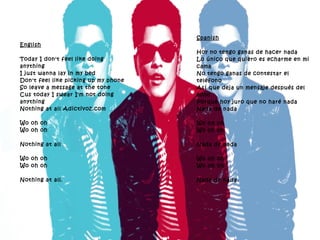 English Today I don't feel like doing anything I just wanna lay in my bed Don't feel like picking up my phone So leave a message at the tone Cus today I swear I'm not doing anything Nothing at all Adictivoz.com Wo oh oh Wo oh oh Nothing at all Wo oh oh Wo oh oh Nothing at all. Spanish Hoy no tengo ganas de hacer nada Lo único que quiero es echarme en mi cama No tengo ganas de contestar el teléfono Así que deja un mensaje después del tono Porque hoy juro que no haré nada Nada de nada Wo oh oh Wo oh oh Nada de nada Wo oh oh Wo oh oh Nada de nada. 