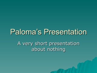 Paloma’s Presentation A very short presentation about nothing 