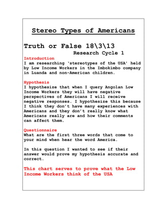 Stereo Types of Americans

Truth or False 18313
                   Research Cycle 1
Introduction
I am researching ‘stereotypes of the USA’ held
by Low Income Workers in the Imbokimbo company
in Luanda and non-American children.

Hypothesis
I hypothesize that when I query Angolan Low
Income Workers they will have negative
perspectives of Americans I will receive
negative responses. I hypothesize this because
I think they don’t have many experiences with
Americans and they don’t really know what
Americans really are and how their comments
can affect them.

Questionnaire
What are the first three words that come to
your mind when hear the word America.

In this question I wanted to see if their
answer would prove my hypothesis accurate and
correct.

This chart serves to prove what the Low
Income Workers think of the USA
 