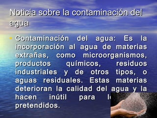 Noticia sobre la contaminación delNoticia sobre la contaminación del
aguaagua
• Contaminación del agua: Es laContaminación del agua: Es la
incorporación al agua de materiasincorporación al agua de materias
extrañas, como microorganismos,extrañas, como microorganismos,
productos químicos, residuosproductos químicos, residuos
industriales y de otros tipos, oindustriales y de otros tipos, o
aguas residuales. Estas materiasaguas residuales. Estas materias
deterioran la calidad del agua y ladeterioran la calidad del agua y la
hacen inútil para los usoshacen inútil para los usos
pretendidos.pretendidos.
 