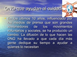 ONG que ayudan al cuidadoONG que ayudan al cuidado
• En los últimos 10 años, influenciado porEn los últimos 10 años, influenciado por
los medios de prensa que son grandeslos medios de prensa que son grandes
sostenedores de los movimientossostenedores de los movimientos
voluntarios y sociales, se ha producido unvoluntarios y sociales, se ha producido un
cambio. La difusión de lo que hacen lascambio. La difusión de lo que hacen las
ONG ha llevado a que cada día másONG ha llevado a que cada día más
gente dedique su tiempo a ayudar agente dedique su tiempo a ayudar a
quienes lo necesitanquienes lo necesitan
 