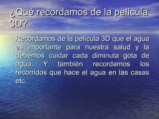 ¿Qué recordamos de la película¿Qué recordamos de la película
3D?3D?
• Recordamos de la película 3D que el aguaRecordamos de la película 3D que el agua
es importante para nuestra salud y laes importante para nuestra salud y la
debemos cuidar cada diminuta gota dedebemos cuidar cada diminuta gota de
agua. Y también recordamos losagua. Y también recordamos los
recorridos que hace el agua en las casasrecorridos que hace el agua en las casas
etc.etc.
 