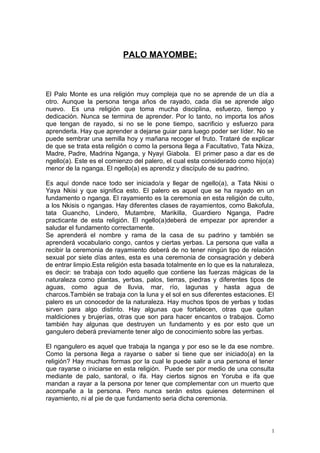 PALO MAYOMBE:
El Palo Monte es una religión muy compleja que no se aprende de un día a
otro. Aunque la persona tenga años de rayado, cada día se aprende algo
nuevo. Es una religión que toma mucha disciplina, esfuerzo, tiempo y
dedicación. Nunca se termina de aprender. Por lo tanto, no importa los años
que tengan de rayado, si no se le pone tiempo, sacrificio y esfuerzo para
aprenderla. Hay que aprender a dejarse guiar para luego poder ser líder. No se
puede sembrar una semilla hoy y mañana recoger el fruto. Trataré de explicar
de que se trata esta religión o como la persona llega a Facultativo, Tata Nkiza,
Madre, Padre, Madrina Nganga, y Nyayi Giabola. El primer paso a dar es de
ngello(a). Este es el comienzo del palero, el cual esta considerado como hijo(a)
menor de la nganga. El ngello(a) es aprendiz y discípulo de su padrino.
Es aquí donde nace todo ser iniciado/a y llegar de ngello(a), a Tata Nkisi o
Yaya Nkisi y que significa esto. El palero es aquel que se ha rayado en un
fundamento o nganga. El rayamiento es la ceremonia en esta religión de culto,
a los Nkisis o ngangas. Hay diferentes clases de rayamientos, como Bakofula,
tata Guancho, Lindero, Mutambre, Marikilla, Guardiero Nganga, Padre
practicante de esta religión. El ngello(a)deberá de empezar por aprender a
saludar el fundamento correctamente.
Se aprenderá el nombre y rama de la casa de su padrino y también se
aprenderá vocabulario congo, cantos y ciertas yerbas. La persona que valla a
recibir la ceremonia de rayamiento deberá de no tener ningún tipo de relación
sexual por siete días antes, esta es una ceremonia de consagración y deberá
de entrar limpio.Esta religión esta basada totalmente en lo que es la naturaleza,
es decir: se trabaja con todo aquello que contiene las fuerzas mágicas de la
naturaleza como plantas, yerbas, palos, tierras, piedras y diferentes tipos de
aguas, como agua de lluvia, mar, río, lagunas y hasta agua de
charcos.También se trabaja con la luna y el sol en sus diferentes estaciones. El
palero es un conocedor de la naturaleza. Hay muchos tipos de yerbas y todas
sirven para algo distinto. Hay algunas que fortalecen, otras que quitan
maldiciones y brujerías, otras que son para hacer encantos o trabajos. Como
también hay algunas que destruyen un fundamento y es por esto que un
gangulero deberá previamente tener algo de conocimiento sobre las yerbas.
El ngangulero es aquel que trabaja la nganga y por eso se le da ese nombre.
Como la persona llega a rayarse o saber si tiene que ser iniciado(a) en la
religión? Hay muchas formas por la cual le puede salir a una persona el tener
que rayarse o iniciarse en esta religión. Puede ser por medio de una consulta
mediante de palo, santoral, o ifa. Hay ciertos signos en Yoruba e ifa que
mandan a rayar a la persona por tener que complementar con un muerto que
acompañe a la persona. Pero nunca serán estos quienes determinen el
rayamiento, ni al pie de que fundamento seria dicha ceremonia.
1
 