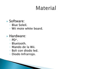    Software:
    ◦ Blue Soleil.
    ◦ Wii mote white board.

   Hardware:
    ◦   PD*.
    ◦   Bluetooth.
    ◦   Mando de la Wii.
    ◦   Boli con diodo led.
    ◦   Diodo Infrarrojo.
 