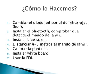 1.   Cambiar el diodo led por el de infrarrojos
     (boli).
2.   Instalar el bluetooth, comprobar que
     detecte el mando de la wii.
3.   Instalar blue soleil.
4.   Distanciar 4-5 metros el mando de la wii.
5.   Calibrar la pantalla.
6.   Instalar white board.
7.   Usar la PDI.
 