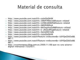    http://www.youtube.com/watch?v=ctylxDyQHrM
   http://www.youtube.com/watch?v=3IR6P7Mde3o&feature=related
   http://www.youtube.com/watch?v=sV9WLbM8SPk&feature=related
   http://www.youtube.com/watch?v=tW6lfH88hvA
   http://www.youtube.com/watch?v=NA2wg4oyQvM&feature=related
   http://www.youtube.com/watch?v=C-aN2JxAPog&feature=related
   http://www.youtube.com/watch?v=0oVoEED1bAk
   http://www.youtube.com/watch?v=ctylxDyQHrM
   http://www.youtube.com/watch?feature=endscreen&v=U6YQoGDd3o8&
    NR=1
   http://www.youtube.com/watch?feature=endscreen&v=U6YQoGDd3o8&
    NR=1
   http://cruzmoropaco.blog.com.es/2009/11/08/que-es-una-pizarra-
    digital-interactiva-7332927/
 