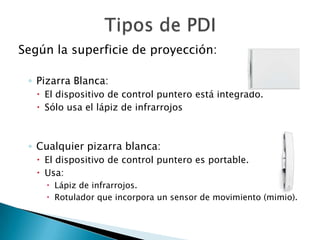 Según la superficie de proyección:

 ◦ Pizarra Blanca:
    El dispositivo de control puntero está integrado.
    Sólo usa el lápiz de infrarrojos



 ◦ Cualquier pizarra blanca:
    El dispositivo de control puntero es portable.
    Usa:
      Lápiz de infrarrojos.
      Rotulador que incorpora un sensor de movimiento (mimio).
 