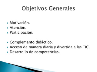    Motivación.
   Atención.
   Participación.

   Complemento didáctico.
   Acceso de manera diaria y divertida a las TIC.
   Desarrollo de competencias.
 