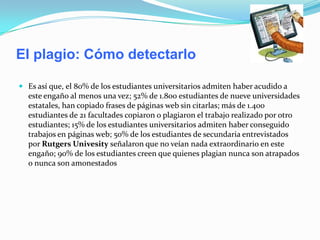 El plagio: Cómo detectarlo
 Es así que, el 80% de los estudiantes universitarios admiten haber acudido a
este engaño al menos una vez; 52% de 1.800 estudiantes de nueve universidades
estatales, han copiado frases de páginas web sin citarlas; más de 1.400
estudiantes de 21 facultades copiaron o plagiaron el trabajo realizado por otro
estudiantes; 15% de los estudiantes universitarios admiten haber conseguido
trabajos en páginas web; 50% de los estudiantes de secundaria entrevistados
por Rutgers Univesity señalaron que no veían nada extraordinario en este
engaño; 90% de los estudiantes creen que quienes plagian nunca son atrapados
o nunca son amonestados
 