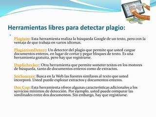 Herramientas libres para detectar plagio:

Plagium: Esta herramienta realiza la búsqueda Google de un texto, pero con la
ventaja de que trabaja en varios idiomas.
PlagiarismDetect: Un detector del plagio que permite que usted cargue
documentos enteros, en lugar de cortar y pegar bloques de texto. Es una
herramienta gratuita, pero hay que registrarse.
Duplichecker: Otra herramienta que permite someter textos en los motores
de búsqueda, tanto de documentos enteros como de extractos.
SeeSources: Busca en la Web las fuentes similares al texto que usted
incorporó. Usted puede explorar extractos y documentos enteros.
Doc Cop: Esta herramienta ofrece algunas características adicionales a los
servicios mínimos de detección. Por ejemplo, usted puede comparar las
similitudes entre dos documentos. Sin embargo, hay que registrarse.
 