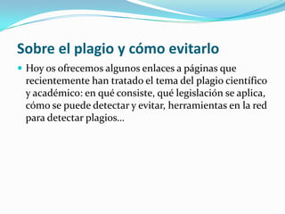 Sobre el plagio y cómo evitarlo
 Hoy os ofrecemos algunos enlaces a páginas que
recientemente han tratado el tema del plagio científico
y académico: en qué consiste, qué legislación se aplica,
cómo se puede detectar y evitar, herramientas en la red
para detectar plagios…
 